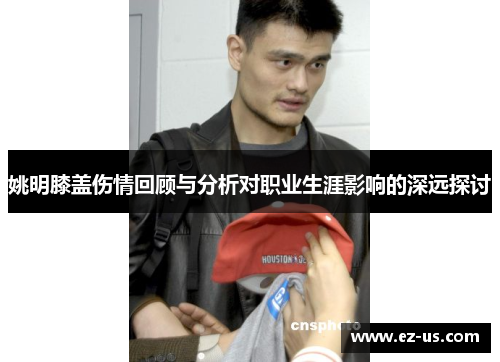 姚明膝盖伤情回顾与分析对职业生涯影响的深远探讨
