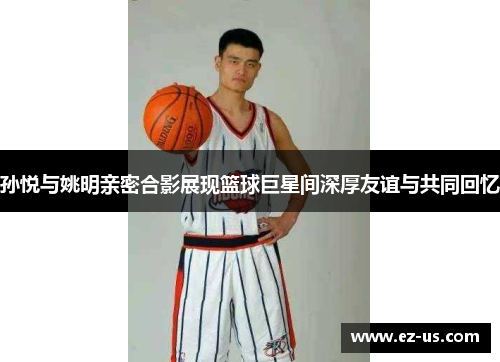 孙悦与姚明亲密合影展现篮球巨星间深厚友谊与共同回忆