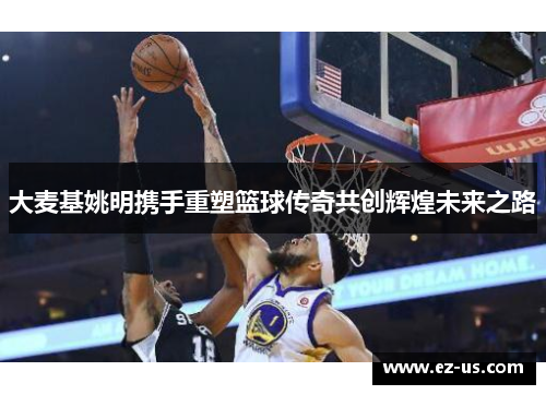 大麦基姚明携手重塑篮球传奇共创辉煌未来之路