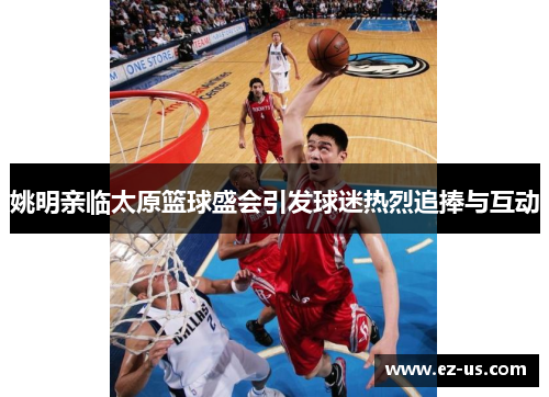 姚明亲临太原篮球盛会引发球迷热烈追捧与互动