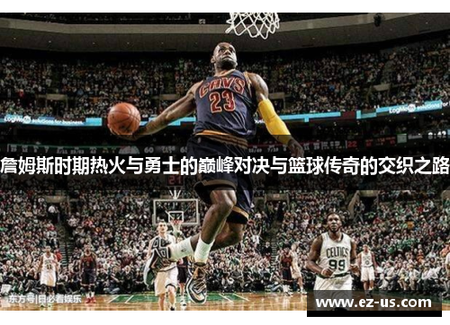 詹姆斯时期热火与勇士的巅峰对决与篮球传奇的交织之路